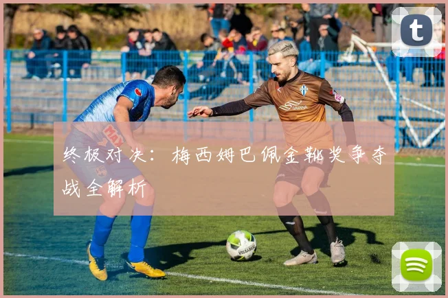 终极对决：梅西姆巴佩金靴奖争夺战全解析