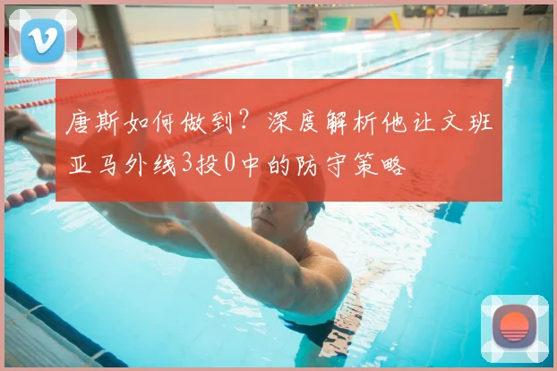 唐斯如何做到?深度解析他让文班亚马外线3投0中的防守策略