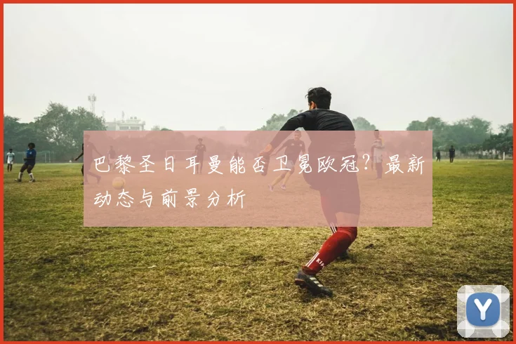 巴黎圣日耳曼能否卫冕欧冠？最新动态与前景分析