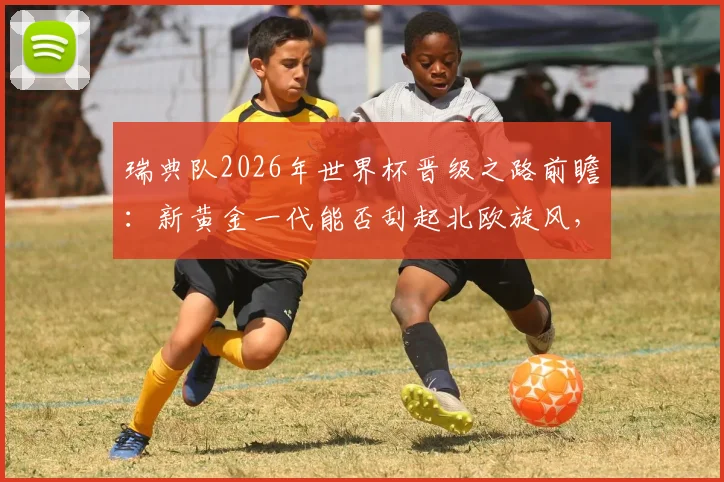 瑞典队2026年世界杯晋级之路前瞻:新黄金一代能否刮起北欧旋风,伊萨克、库卢领衔阵容深度解析