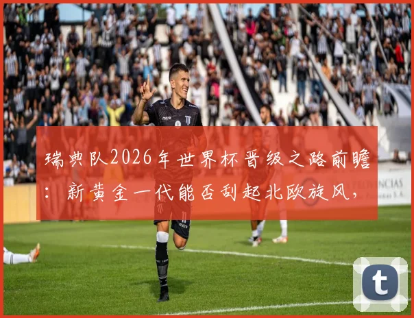 瑞典队2026年世界杯晋级之路前瞻:新黄金一代能否刮起北欧旋风,伊萨克、库卢领衔阵容深度解析
