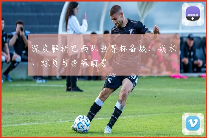 深度解析巴西队世界杯备战:战术、球员与夺冠前景