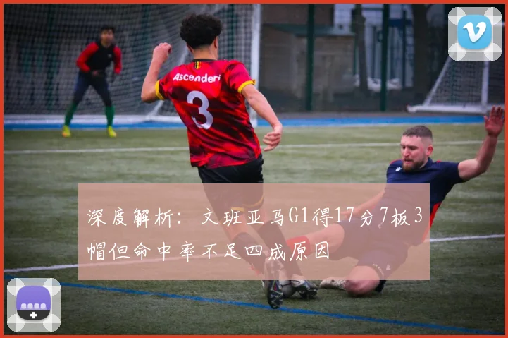 深度解析:文班亚马G1得17分7板3帽但命中率不足四成原因
