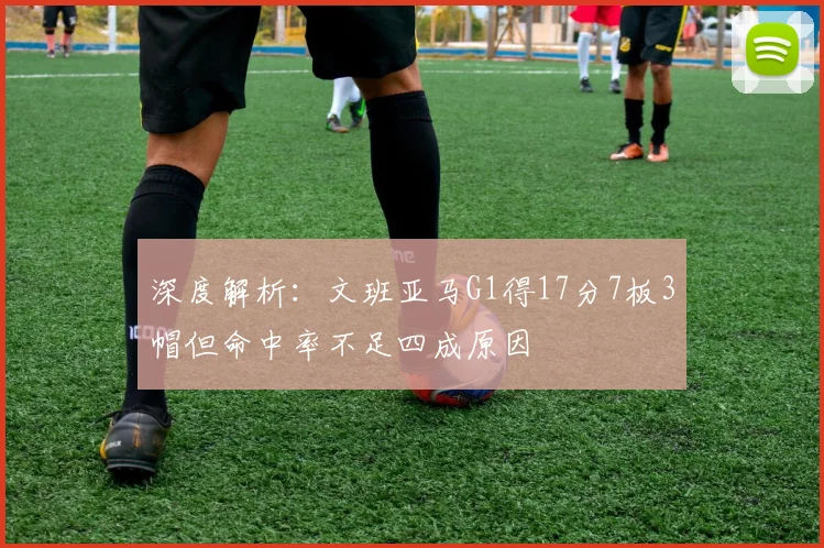 深度解析:文班亚马G1得17分7板3帽但命中率不足四成原因