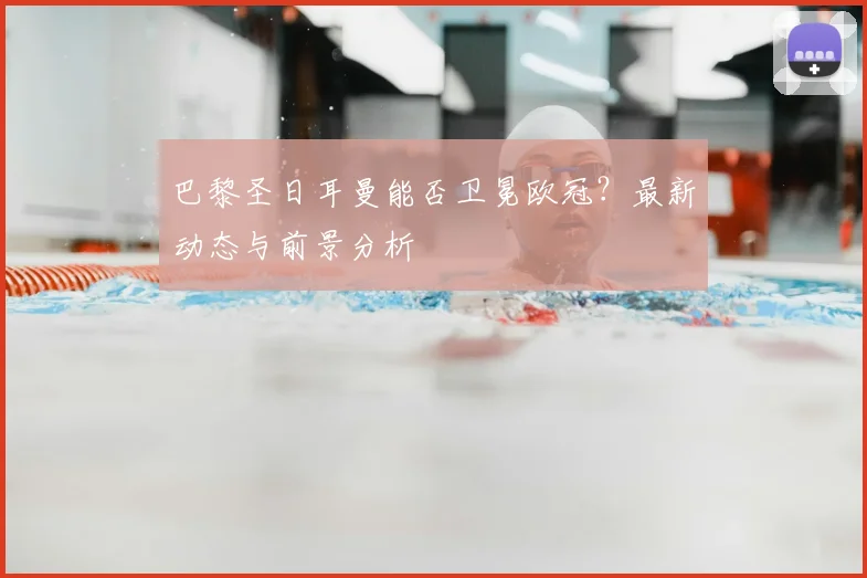 巴黎圣日耳曼能否卫冕欧冠？最新动态与前景分析